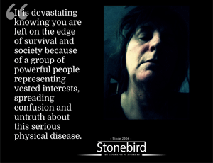 It is devastating
knowing you are
left on the edge
of survival and
society because
of a group of
powerful people
representing
vested interests,
spreading
confusion and
untruth about
this serious
physical disease.
